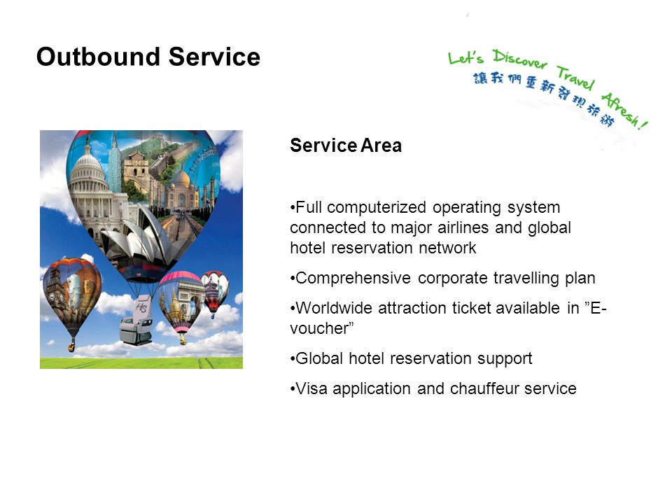 Outbound Service Service Area Full computerized operating system connected to major airlines and global hotel reservation network Comprehensive corporate travelling plan Worldwide attraction ticket available in E- voucher Global hotel reservation support Visa application and chauffeur service
