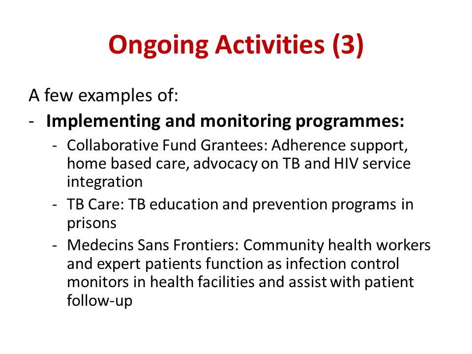 Ongoing Activities (3) A few examples of: -Implementing and monitoring programmes: -Collaborative Fund Grantees: Adherence support, home based care, advocacy on TB and HIV service integration -TB Care: TB education and prevention programs in prisons -Medecins Sans Frontiers: Community health workers and expert patients function as infection control monitors in health facilities and assist with patient follow-up