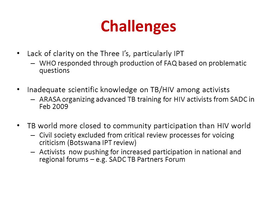 Challenges Lack of clarity on the Three I’s, particularly IPT – WHO responded through production of FAQ based on problematic questions Inadequate scientific knowledge on TB/HIV among activists – ARASA organizing advanced TB training for HIV activists from SADC in Feb 2009 TB world more closed to community participation than HIV world – Civil society excluded from critical review processes for voicing criticism (Botswana IPT review) – Activists now pushing for increased participation in national and regional forums – e.g.