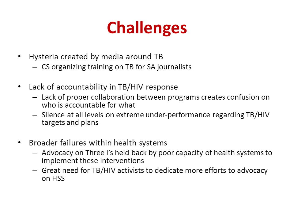 Challenges Hysteria created by media around TB – CS organizing training on TB for SA journalists Lack of accountability in TB/HIV response – Lack of proper collaboration between programs creates confusion on who is accountable for what – Silence at all levels on extreme under-performance regarding TB/HIV targets and plans Broader failures within health systems – Advocacy on Three I’s held back by poor capacity of health systems to implement these interventions – Great need for TB/HIV activists to dedicate more efforts to advocacy on HSS