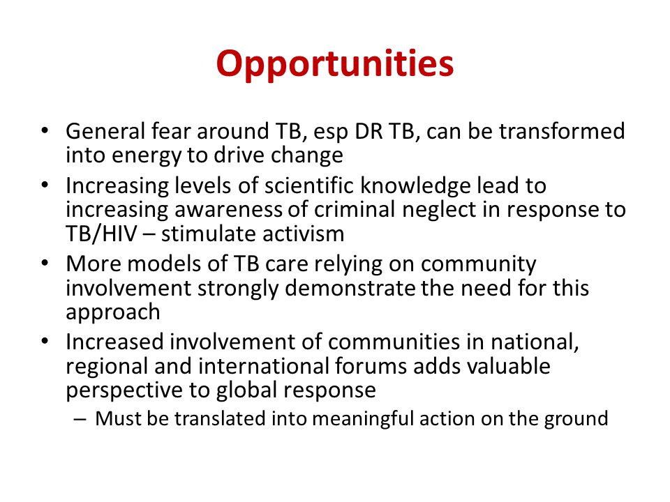 Opportunities General fear around TB, esp DR TB, can be transformed into energy to drive change Increasing levels of scientific knowledge lead to increasing awareness of criminal neglect in response to TB/HIV – stimulate activism More models of TB care relying on community involvement strongly demonstrate the need for this approach Increased involvement of communities in national, regional and international forums adds valuable perspective to global response – Must be translated into meaningful action on the ground
