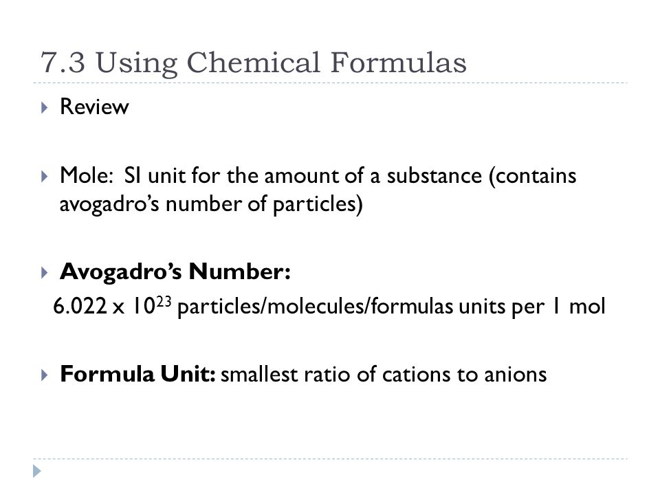 7.3 Using Chemical Formulas  Review  Mole: SI unit for the amount of a substance (contains avogadro’s number of particles)  Avogadro’s Number: x particles/molecules/formulas units per 1 mol  Formula Unit: smallest ratio of cations to anions