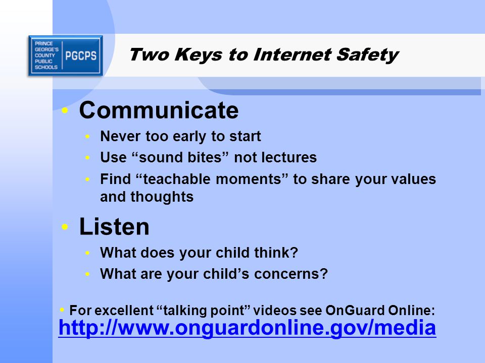 Two Keys to Internet Safety Communicate Never too early to start Use sound bites not lectures Find teachable moments to share your values and thoughts Listen What does your child think.