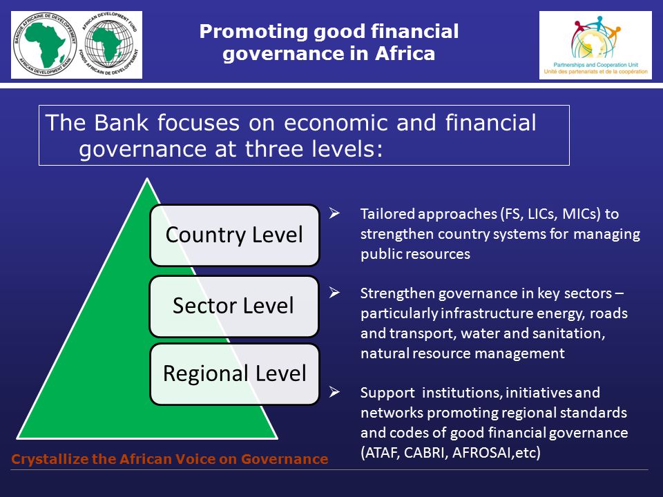 Promoting good financial governance in Africa The Bank focuses on economic and financial governance at three levels: Crystallize the African Voice on Governance  Tailored approaches (FS, LICs, MICs) to strengthen country systems for managing public resources  Strengthen governance in key sectors – particularly infrastructure energy, roads and transport, water and sanitation, natural resource management  Support institutions, initiatives and networks promoting regional standards and codes of good financial governance (ATAF, CABRI, AFROSAI,etc)