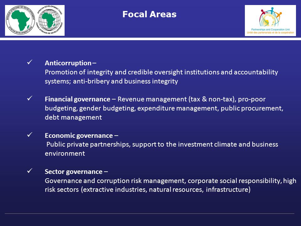 Focal Areas Anticorruption – Promotion of integrity and credible oversight institutions and accountability systems; anti-bribery and business integrity Financial governance – Revenue management (tax & non-tax), pro-poor budgeting, gender budgeting, expenditure management, public procurement, debt management Economic governance – Public private partnerships, support to the investment climate and business environment Sector governance – Governance and corruption risk management, corporate social responsibility, high risk sectors (extractive industries, natural resources, infrastructure)