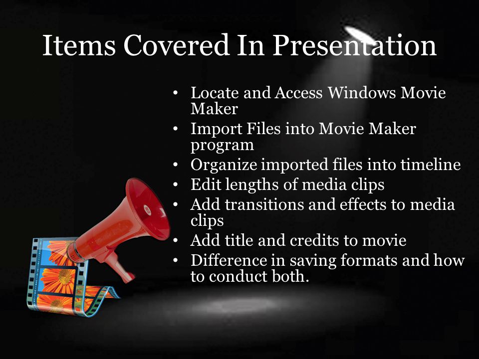 Items Covered In Presentation Locate and Access Windows Movie Maker Import Files into Movie Maker program Organize imported files into timeline Edit lengths of media clips Add transitions and effects to media clips Add title and credits to movie Difference in saving formats and how to conduct both.