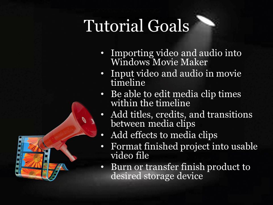 Tutorial Goals Importing video and audio into Windows Movie Maker Input video and audio in movie timeline Be able to edit media clip times within the timeline Add titles, credits, and transitions between media clips Add effects to media clips Format finished project into usable video file Burn or transfer finish product to desired storage device
