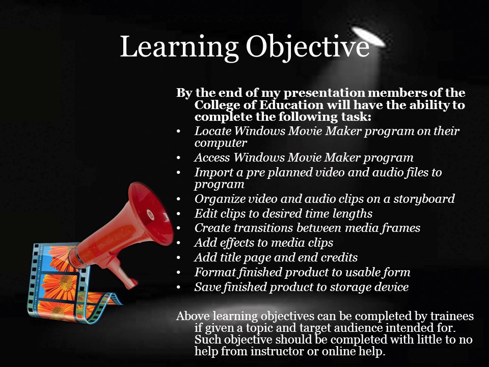 Learning Objective By the end of my presentation members of the College of Education will have the ability to complete the following task: Locate Windows Movie Maker program on their computer Access Windows Movie Maker program Import a pre planned video and audio files to program Organize video and audio clips on a storyboard Edit clips to desired time lengths Create transitions between media frames Add effects to media clips Add title page and end credits Format finished product to usable form Save finished product to storage device Above learning objectives can be completed by trainees if given a topic and target audience intended for.