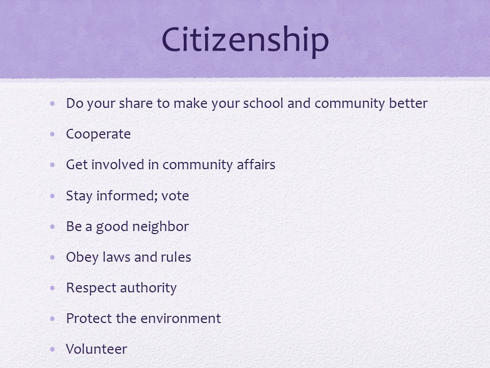 Citizenship Do your share to make your school and community better Cooperate Get involved in community affairs Stay informed; vote Be a good neighbor Obey laws and rules Respect authority Protect the environment Volunteer