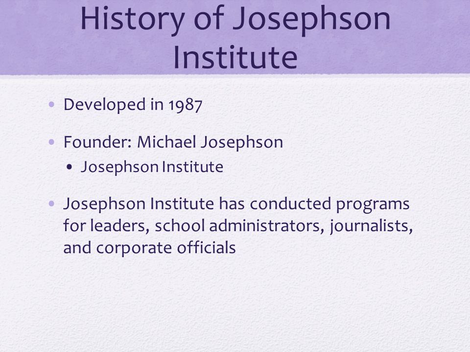 History of Josephson Institute Developed in 1987 Founder: Michael Josephson Josephson Institute Josephson Institute has conducted programs for leaders, school administrators, journalists, and corporate officials