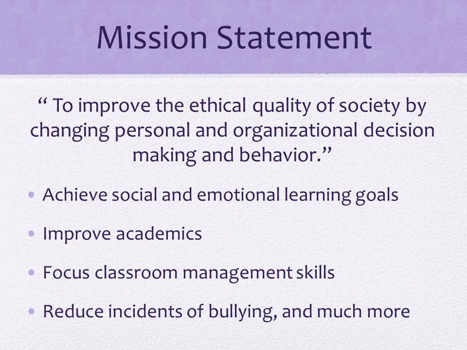 Mission Statement To improve the ethical quality of society by changing personal and organizational decision making and behavior. Achieve social and emotional learning goals Improve academics Focus classroom management skills Reduce incidents of bullying, and much more
