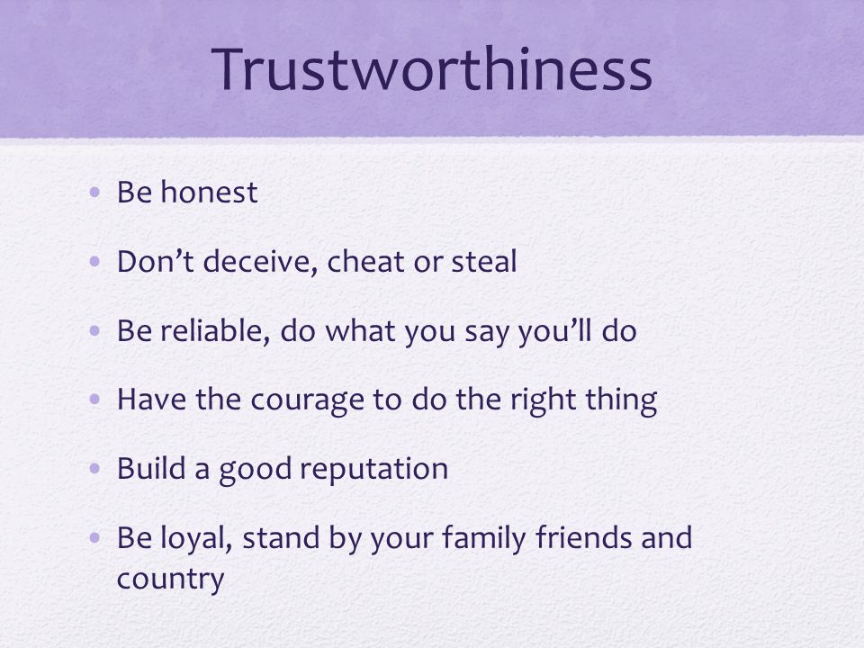 Trustworthiness Be honest Don’t deceive, cheat or steal Be reliable, do what you say you’ll do Have the courage to do the right thing Build a good reputation Be loyal, stand by your family friends and country