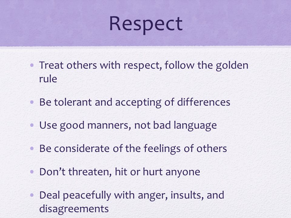 Respect Treat others with respect, follow the golden rule Be tolerant and accepting of differences Use good manners, not bad language Be considerate of the feelings of others Don’t threaten, hit or hurt anyone Deal peacefully with anger, insults, and disagreements