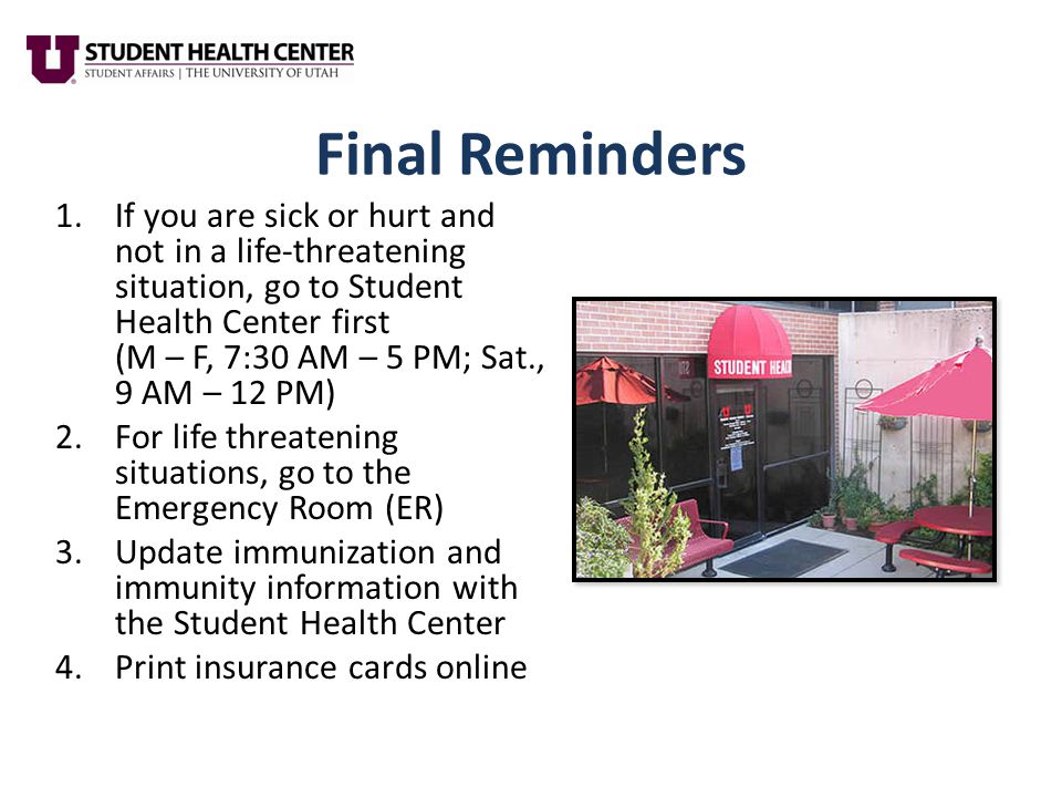 Final Reminders 1.If you are sick or hurt and not in a life-threatening situation, go to Student Health Center first (M – F, 7:30 AM – 5 PM; Sat., 9 AM – 12 PM) 2.For life threatening situations, go to the Emergency Room (ER) 3.Update immunization and immunity information with the Student Health Center 4.Print insurance cards online