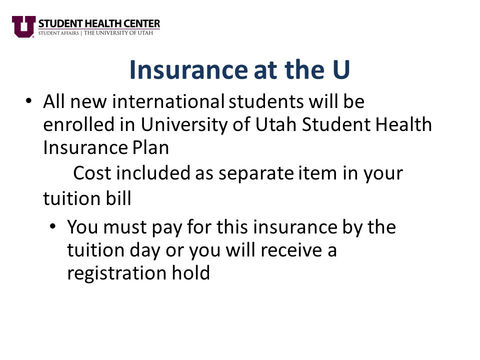 Insurance at the U All new international students will be enrolled in University of Utah Student Health Insurance Plan Cost included as separate item in your tuition bill You must pay for this insurance by the tuition day or you will receive a registration hold