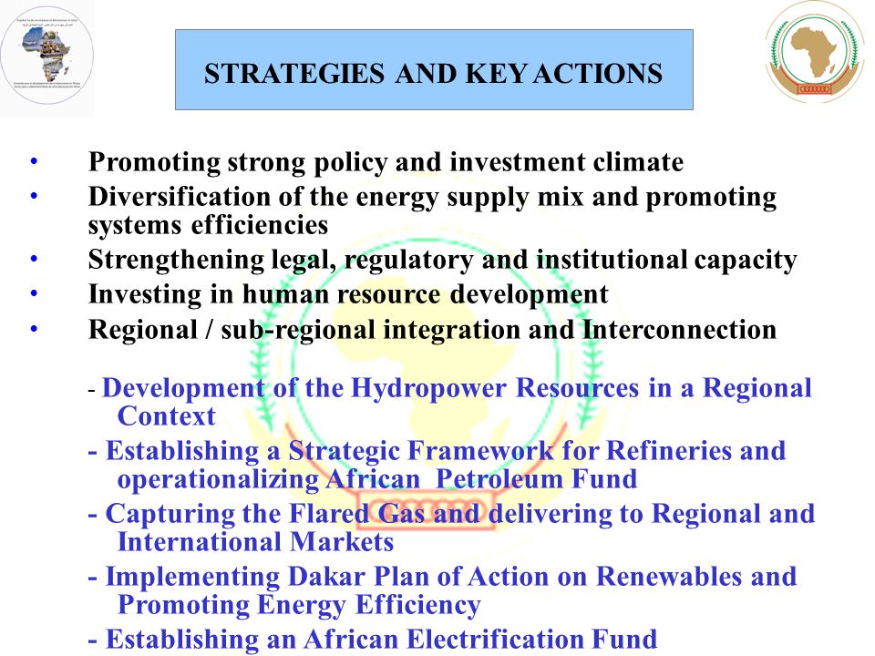 Promoting strong policy and investment climate Diversification of the energy supply mix and promoting systems efficiencies Strengthening legal, regulatory and institutional capacity Investing in human resource development Regional / sub-regional integration and Interconnection - Development of the Hydropower Resources in a Regional Context - Establishing a Strategic Framework for Refineries and operationalizing African Petroleum Fund - Capturing the Flared Gas and delivering to Regional and International Markets - Implementing Dakar Plan of Action on Renewables and Promoting Energy Efficiency - Establishing an African Electrification Fund STRATEGIES AND KEY ACTIONS