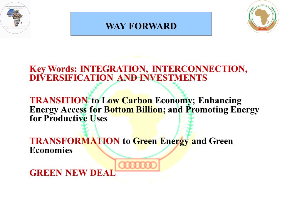 Key Words: INTEGRATION, INTERCONNECTION, DIVERSIFICATION AND INVESTMENTS TRANSITION to Low Carbon Economy; Enhancing Energy Access for Bottom Billion; and Promoting Energy for Productive Uses TRANSFORMATION to Green Energy and Green Economies GREEN NEW DEAL WAY FORWARD