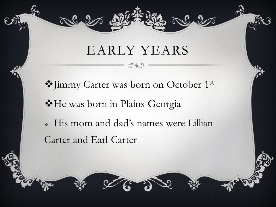 EARLY YEARS  Jimmy Carter was born on October 1 st  He was born in Plains Georgia  His mom and dad’s names were Lillian Carter and Earl Carter