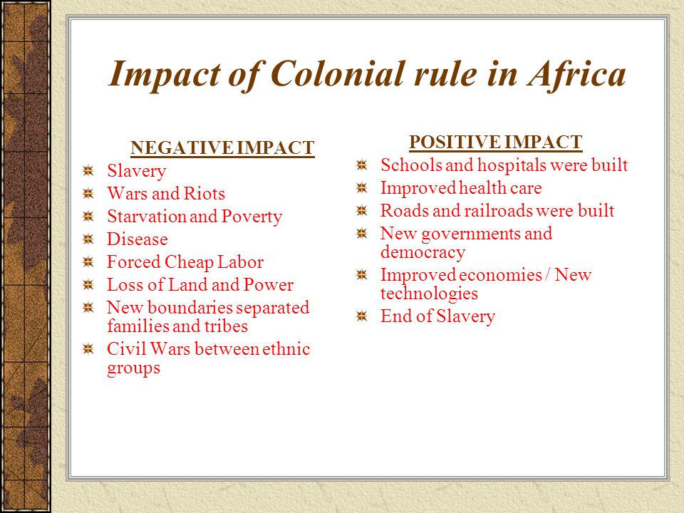 Impact of Colonial rule in Africa NEGATIVE IMPACT Slavery Wars and Riots Starvation and Poverty Disease Forced Cheap Labor Loss of Land and Power New boundaries separated families and tribes Civil Wars between ethnic groups POSITIVE IMPACT Schools and hospitals were built Improved health care Roads and railroads were built New governments and democracy Improved economies / New technologies End of Slavery