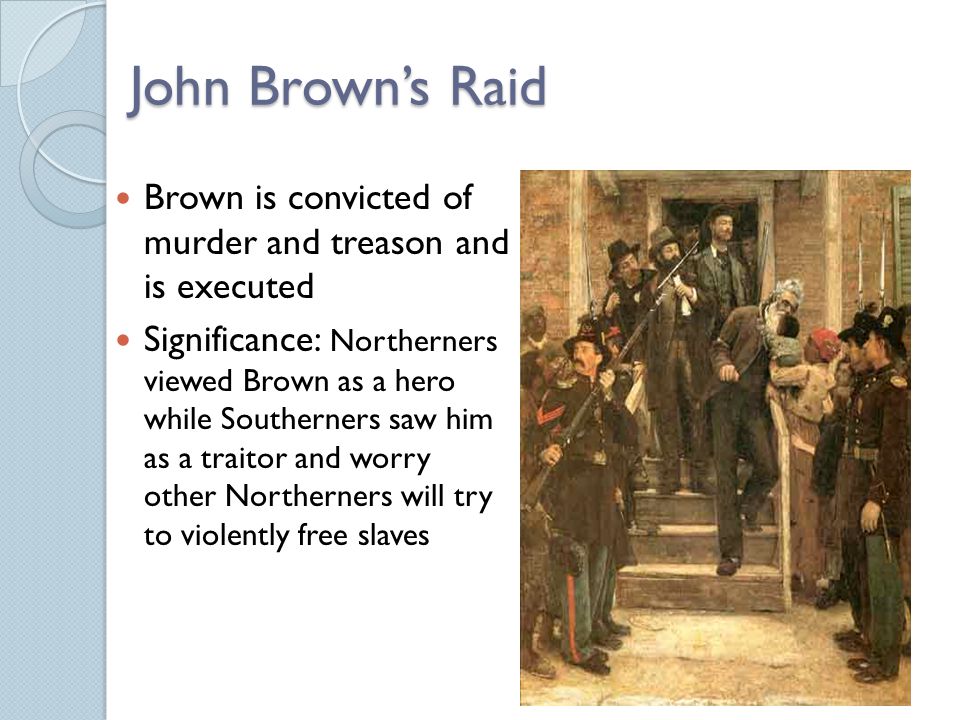 John Brown’s Raid Brown is convicted of murder and treason and is executed Significance: Northerners viewed Brown as a hero while Southerners saw him as a traitor and worry other Northerners will try to violently free slaves