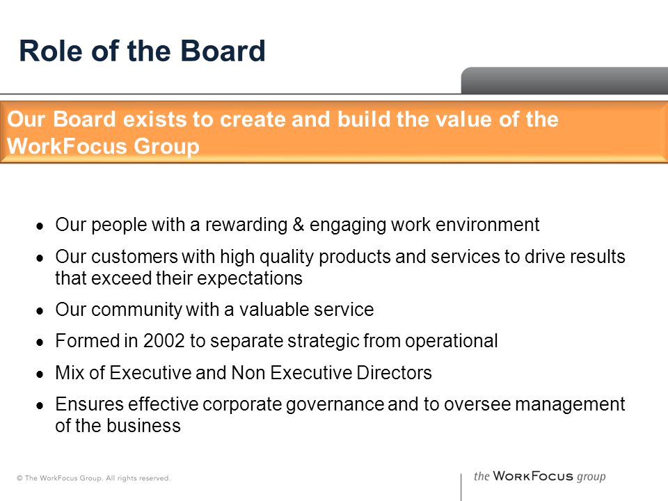 The Board – Who We Are Role of the Board  Our people with a rewarding & engaging work environment  Our customers with high quality products and services to drive results that exceed their expectations  Our community with a valuable service  Formed in 2002 to separate strategic from operational  Mix of Executive and Non Executive Directors  Ensures effective corporate governance and to oversee management of the business Our Board exists to create and build the value of the WorkFocus Group