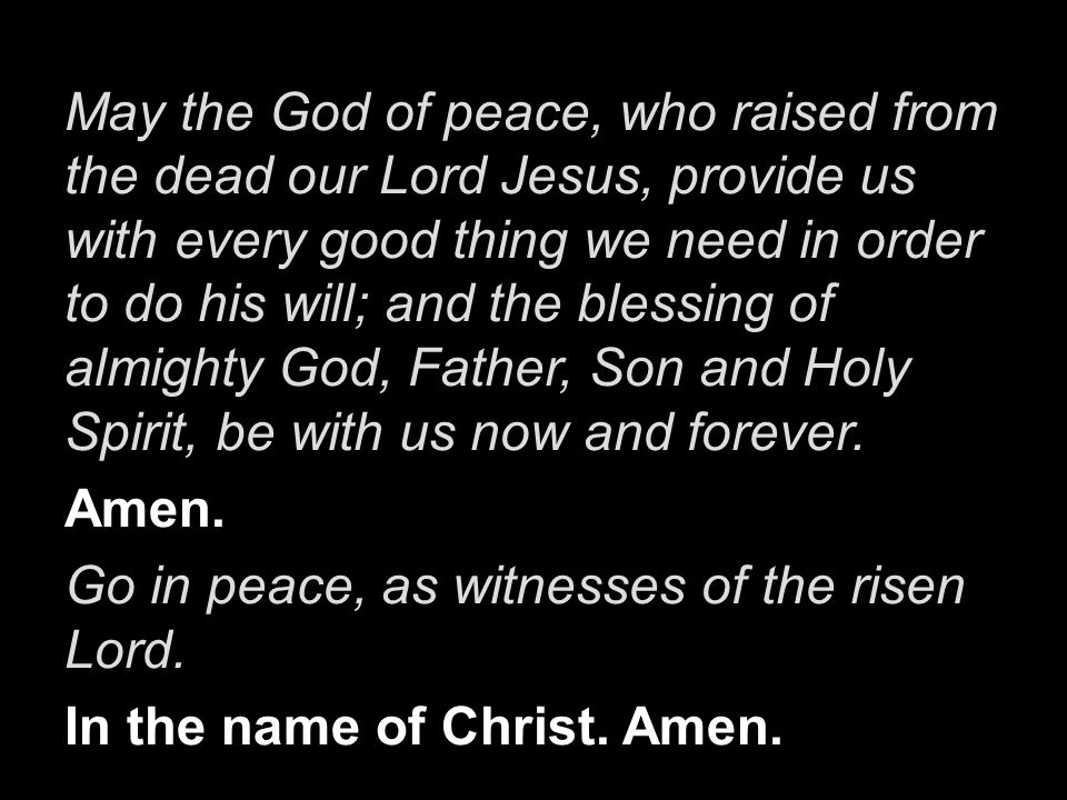 May the God of peace, who raised from the dead our Lord Jesus, provide us with every good thing we need in order to do his will; and the blessing of almighty God, Father, Son and Holy Spirit, be with us now and forever.