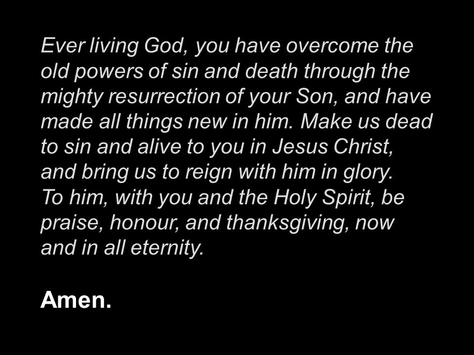 Ever living God, you have overcome the old powers of sin and death through the mighty resurrection of your Son, and have made all things new in him.