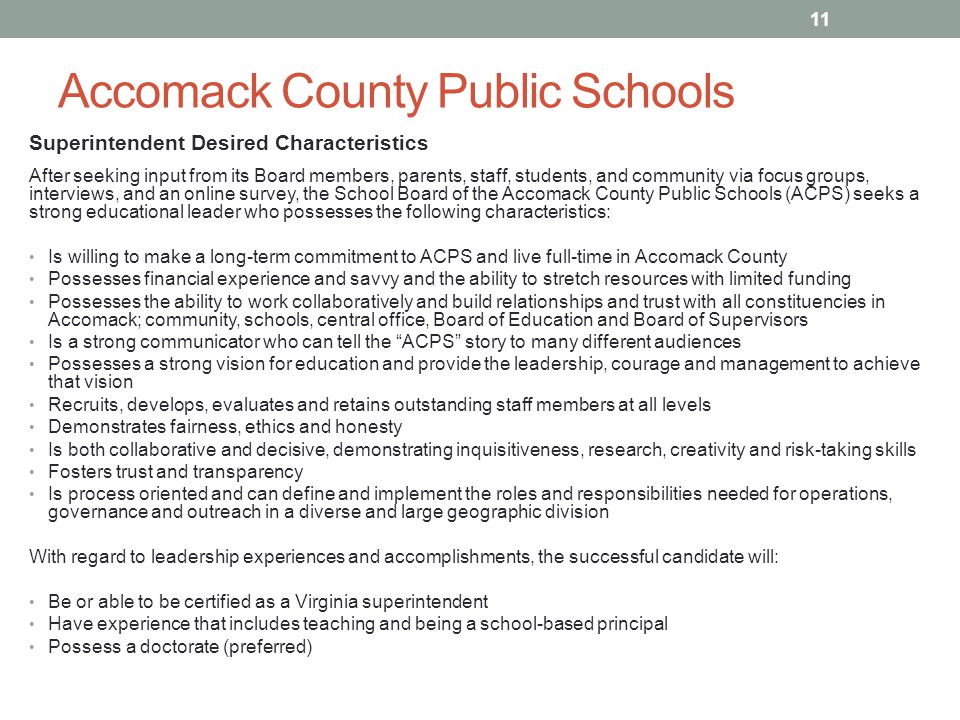 Accomack County Public Schools Superintendent Desired Characteristics After seeking input from its Board members, parents, staff, students, and community via focus groups, interviews, and an online survey, the School Board of the Accomack County Public Schools (ACPS) seeks a strong educational leader who possesses the following characteristics: Is willing to make a long-term commitment to ACPS and live full-time in Accomack County Possesses financial experience and savvy and the ability to stretch resources with limited funding Possesses the ability to work collaboratively and build relationships and trust with all constituencies in Accomack; community, schools, central office, Board of Education and Board of Supervisors Is a strong communicator who can tell the ACPS story to many different audiences Possesses a strong vision for education and provide the leadership, courage and management to achieve that vision Recruits, develops, evaluates and retains outstanding staff members at all levels Demonstrates fairness, ethics and honesty Is both collaborative and decisive, demonstrating inquisitiveness, research, creativity and risk-taking skills Fosters trust and transparency Is process oriented and can define and implement the roles and responsibilities needed for operations, governance and outreach in a diverse and large geographic division With regard to leadership experiences and accomplishments, the successful candidate will: Be or able to be certified as a Virginia superintendent Have experience that includes teaching and being a school-based principal Possess a doctorate (preferred) 11