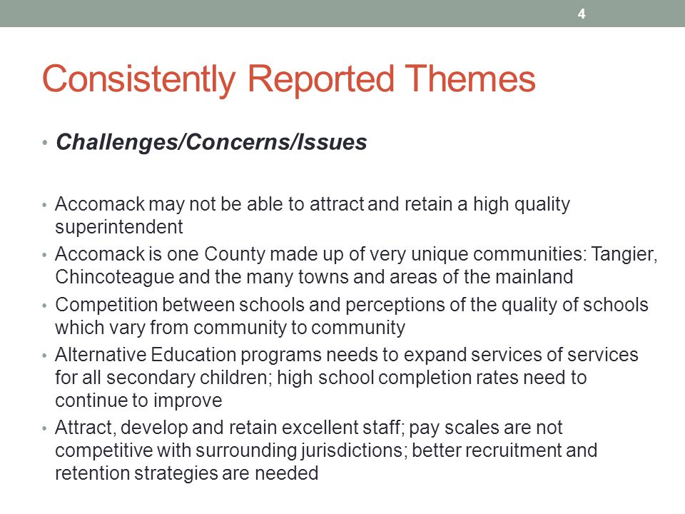 Consistently Reported Themes Challenges/Concerns/Issues Accomack may not be able to attract and retain a high quality superintendent Accomack is one County made up of very unique communities: Tangier, Chincoteague and the many towns and areas of the mainland Competition between schools and perceptions of the quality of schools which vary from community to community Alternative Education programs needs to expand services of services for all secondary children; high school completion rates need to continue to improve Attract, develop and retain excellent staff; pay scales are not competitive with surrounding jurisdictions; better recruitment and retention strategies are needed 4
