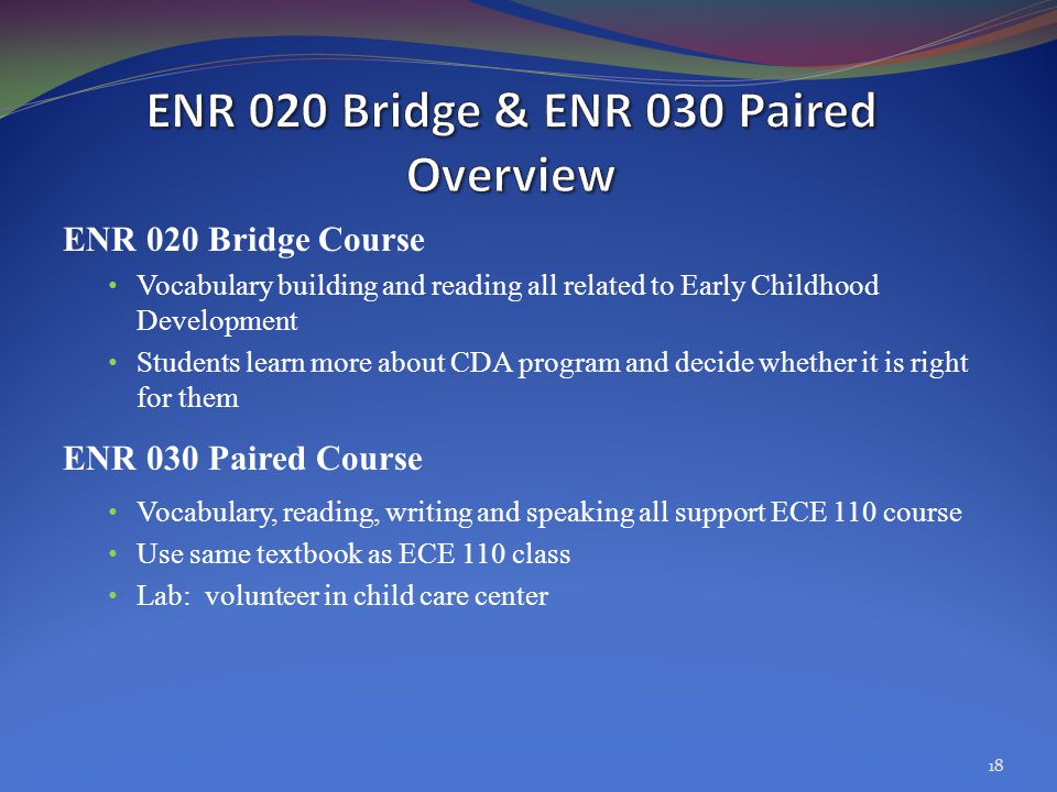 ENR 020 Bridge Course Vocabulary building and reading all related to Early Childhood Development Students learn more about CDA program and decide whether it is right for them ENR 030 Paired Course Vocabulary, reading, writing and speaking all support ECE 110 course Use same textbook as ECE 110 class Lab: volunteer in child care center 18
