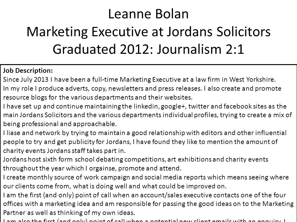 Leanne Bolan Marketing Executive at Jordans Solicitors Graduated 2012: Journalism 2:1 Job Description: Since July 2013 I have been a full-time Marketing Executive at a law firm in West Yorkshire.