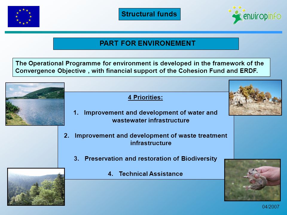 04/2007 PART FOR ENVIRONEMENT 4 Priorities: 1.Improvement and development of water and wastewater infrastructure 2.Improvement and development of waste treatment infrastructure 3.Preservation and restoration of Biodiversity 4.Technical Assistance The Operational Programme for environment is developed in the framework of the Convergence Objective, with financial support of the Cohesion Fund and ERDF.
