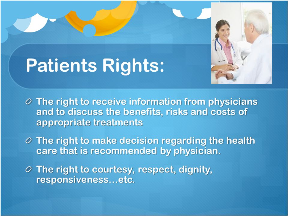 Patients Rights: The right to receive information from physicians and to discuss the benefits, risks and costs of appropriate treatments The right to make decision regarding the health care that is recommended by physician.