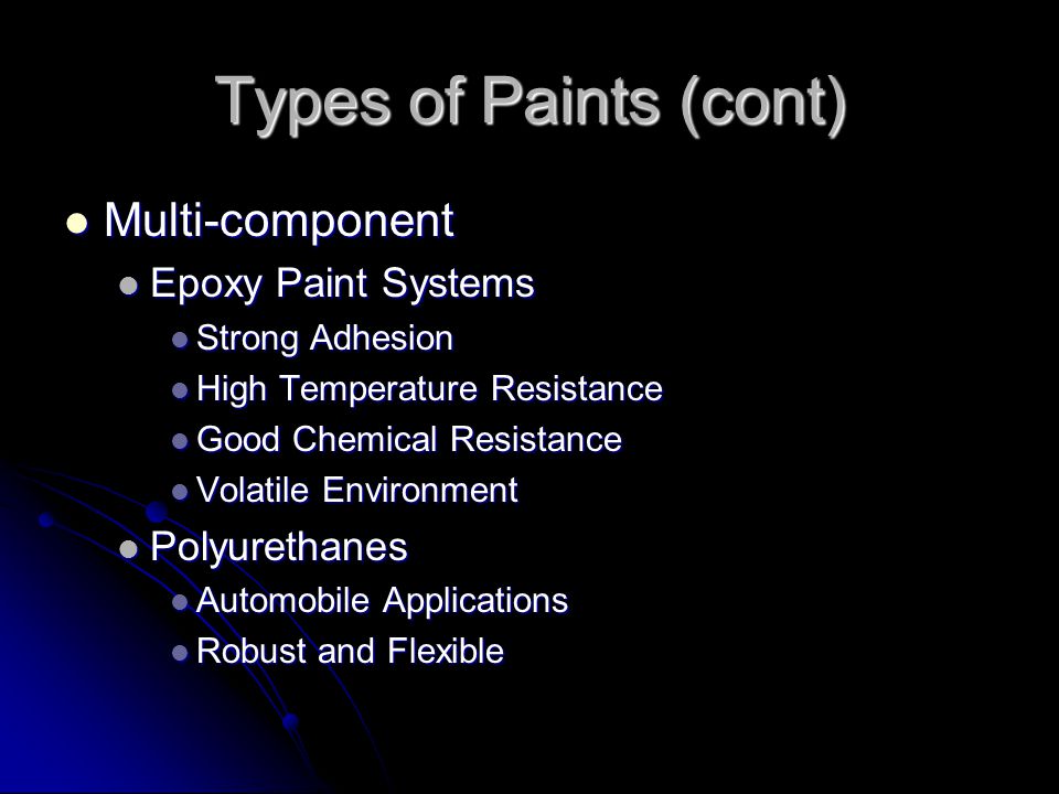 Types of Paints (cont) Multi-component Multi-component Epoxy Paint Systems Epoxy Paint Systems Strong Adhesion Strong Adhesion High Temperature Resistance High Temperature Resistance Good Chemical Resistance Good Chemical Resistance Volatile Environment Volatile Environment Polyurethanes Polyurethanes Automobile Applications Automobile Applications Robust and Flexible Robust and Flexible