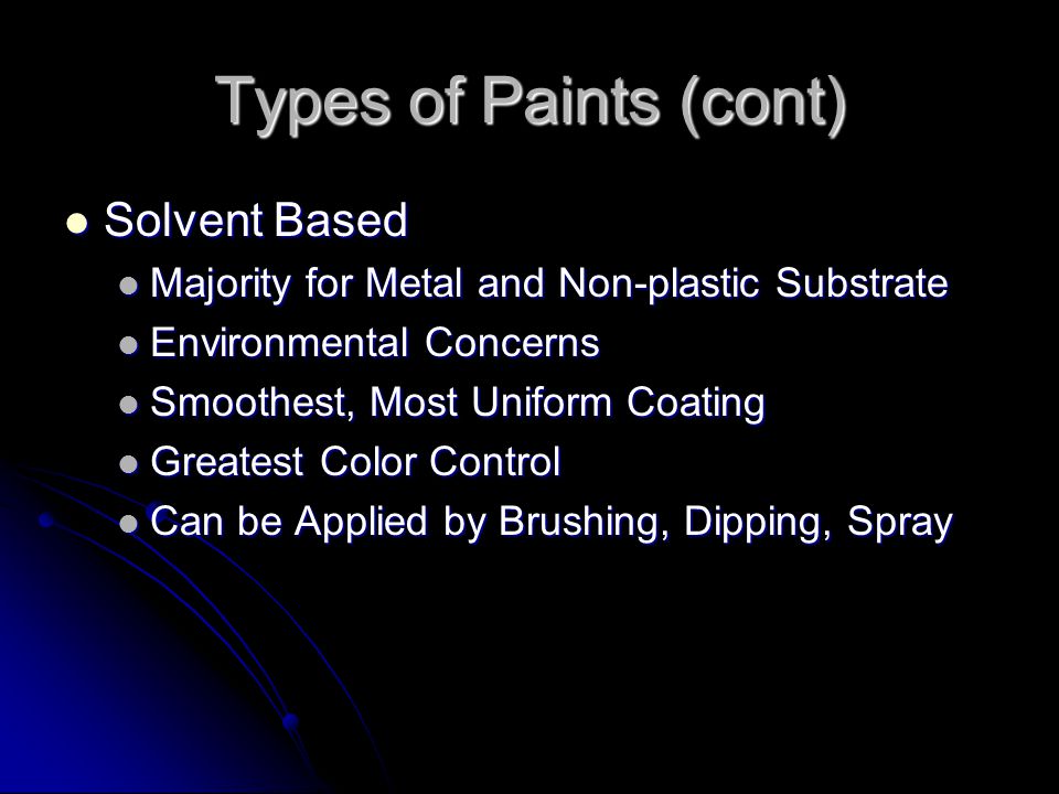 Types of Paints (cont) Solvent Based Solvent Based Majority for Metal and Non-plastic Substrate Majority for Metal and Non-plastic Substrate Environmental Concerns Environmental Concerns Smoothest, Most Uniform Coating Smoothest, Most Uniform Coating Greatest Color Control Greatest Color Control Can be Applied by Brushing, Dipping, Spray Can be Applied by Brushing, Dipping, Spray