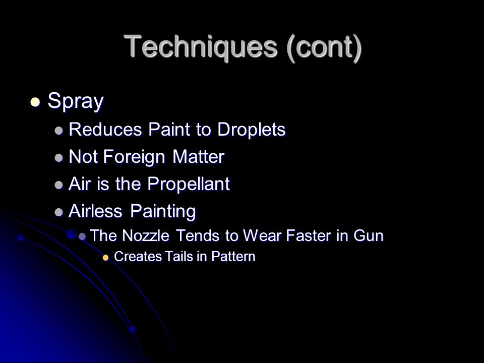 Techniques (cont) Spray Spray Reduces Paint to Droplets Reduces Paint to Droplets Not Foreign Matter Not Foreign Matter Air is the Propellant Air is the Propellant Airless Painting Airless Painting The Nozzle Tends to Wear Faster in Gun The Nozzle Tends to Wear Faster in Gun Creates Tails in Pattern Creates Tails in Pattern