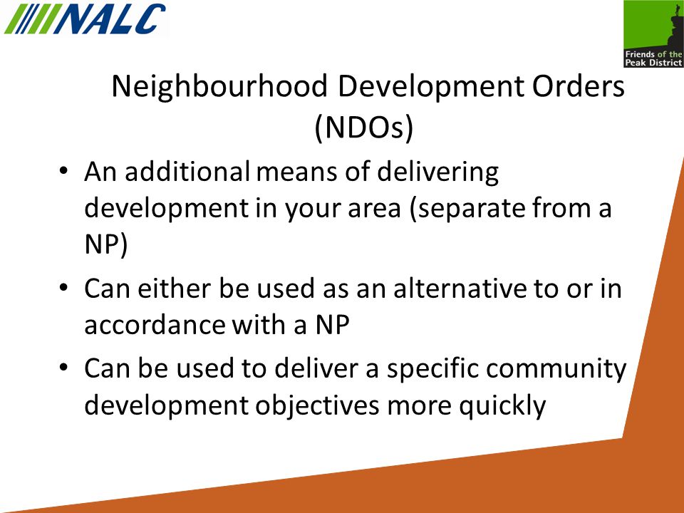Neighbourhood Development Orders (NDOs) An additional means of delivering development in your area (separate from a NP) Can either be used as an alternative to or in accordance with a NP Can be used to deliver a specific community development objectives more quickly