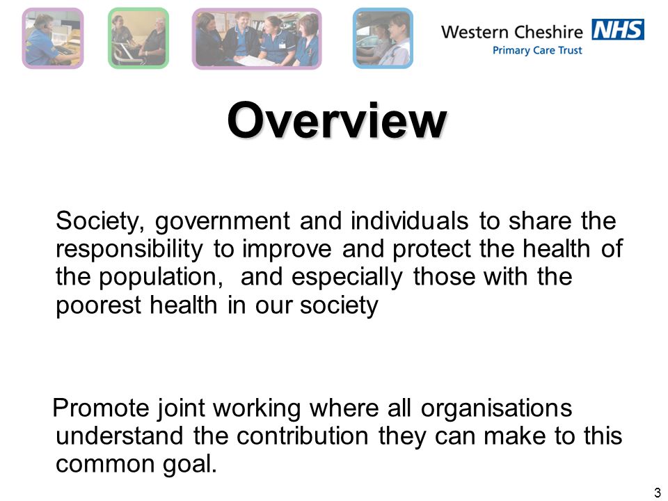 3 Overview Society, government and individuals to share the responsibility to improve and protect the health of the population, and especially those with the poorest health in our society Promote joint working where all organisations understand the contribution they can make to this common goal.