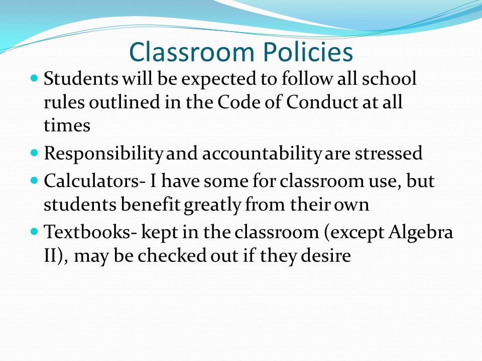 Classroom Policies Students will be expected to follow all school rules outlined in the Code of Conduct at all times Responsibility and accountability are stressed Calculators- I have some for classroom use, but students benefit greatly from their own Textbooks- kept in the classroom (except Algebra II), may be checked out if they desire