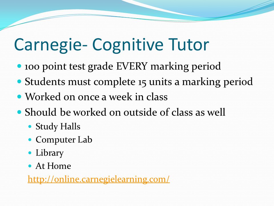 Carnegie- Cognitive Tutor 100 point test grade EVERY marking period Students must complete 15 units a marking period Worked on once a week in class Should be worked on outside of class as well Study Halls Computer Lab Library At Home