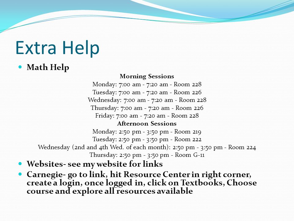 Extra Help Math Help Morning Sessions Monday: 7:00 am - 7:20 am - Room 228 Tuesday: 7:00 am - 7:20 am - Room 226 Wednesday: 7:00 am - 7:20 am - Room 228 Thursday: 7:00 am - 7:20 am - Room 226 Friday: 7:00 am - 7:20 am - Room 228 Afternoon Sessions Monday: 2:50 pm - 3:50 pm - Room 219 Tuesday: 2:50 pm - 3:50 pm - Room 222 Wednesday (2nd and 4th Wed.