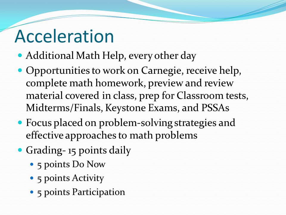 Acceleration Additional Math Help, every other day Opportunities to work on Carnegie, receive help, complete math homework, preview and review material covered in class, prep for Classroom tests, Midterms/Finals, Keystone Exams, and PSSAs Focus placed on problem-solving strategies and effective approaches to math problems Grading- 15 points daily 5 points Do Now 5 points Activity 5 points Participation