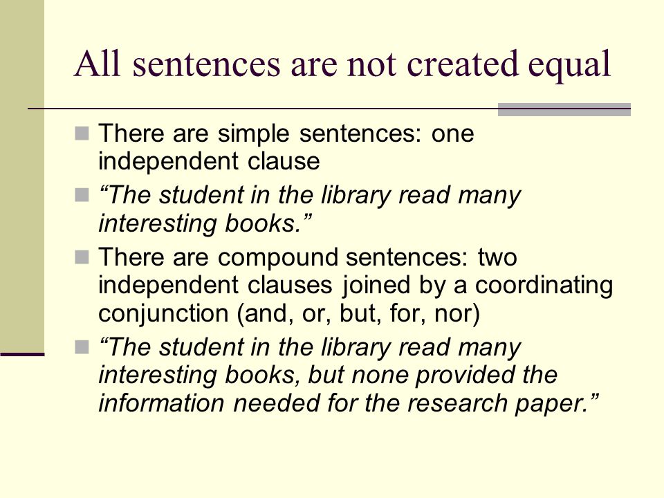 All sentences are not created equal There are simple sentences: one independent clause The student in the library read many interesting books. There are compound sentences: two independent clauses joined by a coordinating conjunction (and, or, but, for, nor) The student in the library read many interesting books, but none provided the information needed for the research paper.