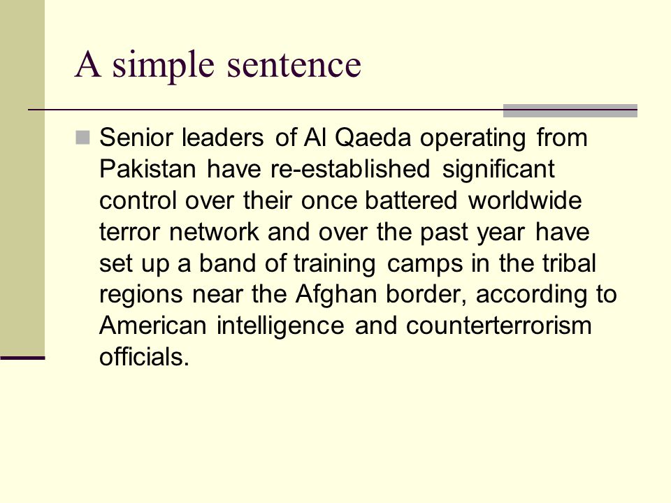A simple sentence Senior leaders of Al Qaeda operating from Pakistan have re-established significant control over their once battered worldwide terror network and over the past year have set up a band of training camps in the tribal regions near the Afghan border, according to American intelligence and counterterrorism officials.