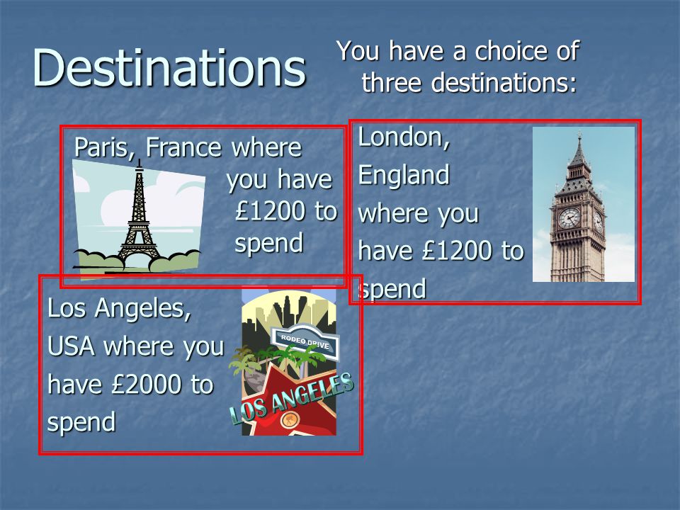 Destinations You have a choice of three destinations: Paris, France where you have you have £1200 to £1200 to spend spend Los Angeles, USA where you have £2000 to spend London,England where you have £1200 to spend