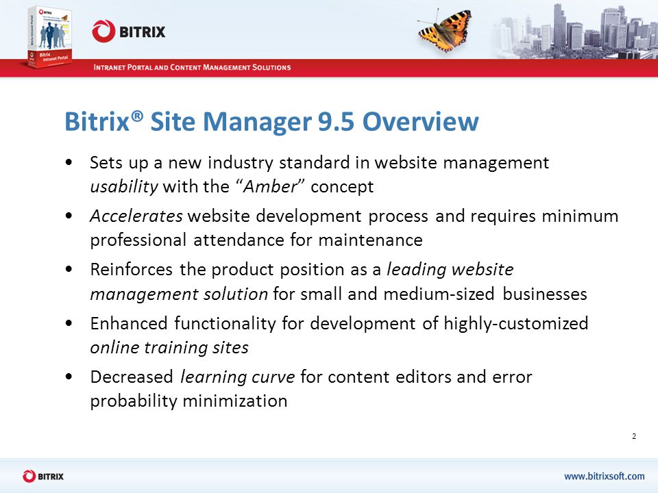 2 Bitrix® Site Manager 9.5 Overview Sets up a new industry standard in website management usability with the Amber concept Accelerates website development process and requires minimum professional attendance for maintenance Reinforces the product position as a leading website management solution for small and medium-sized businesses Enhanced functionality for development of highly-customized online training sites Decreased learning curve for content editors and error probability minimization