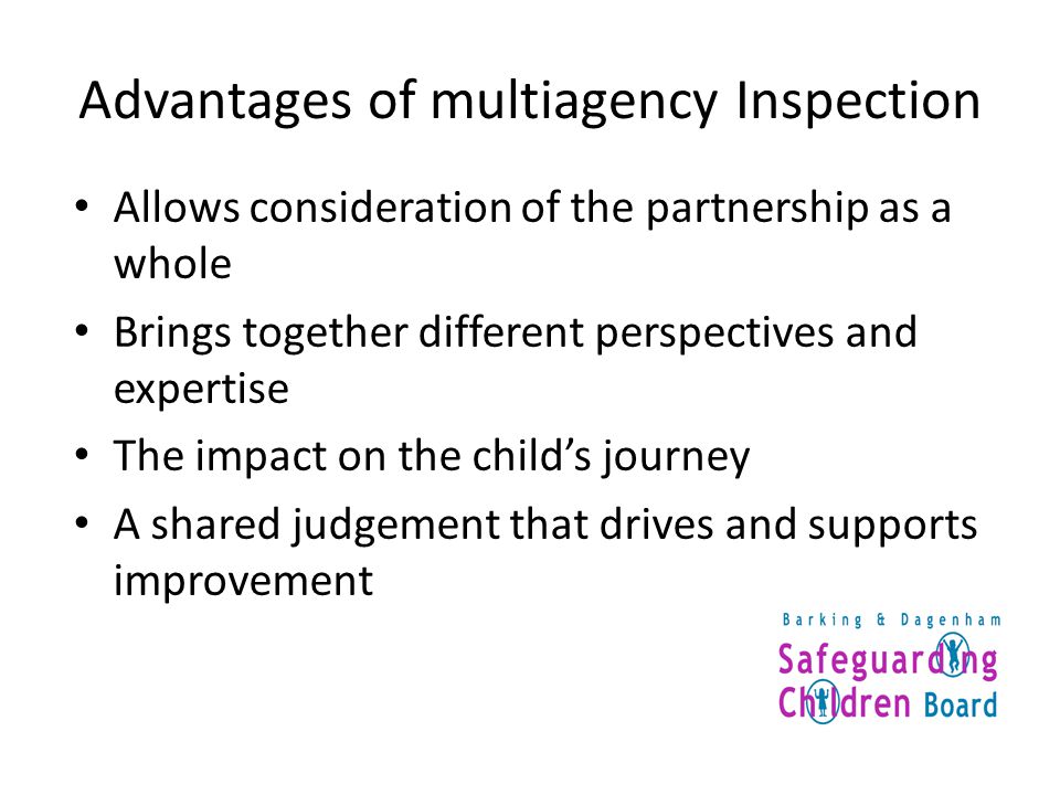 Advantages of multiagency Inspection Allows consideration of the partnership as a whole Brings together different perspectives and expertise The impact on the child’s journey A shared judgement that drives and supports improvement