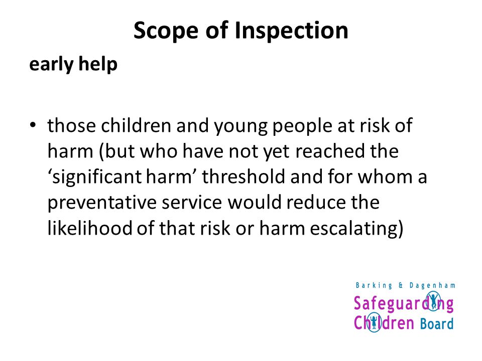 Scope of Inspection early help those children and young people at risk of harm (but who have not yet reached the ‘significant harm’ threshold and for whom a preventative service would reduce the likelihood of that risk or harm escalating)