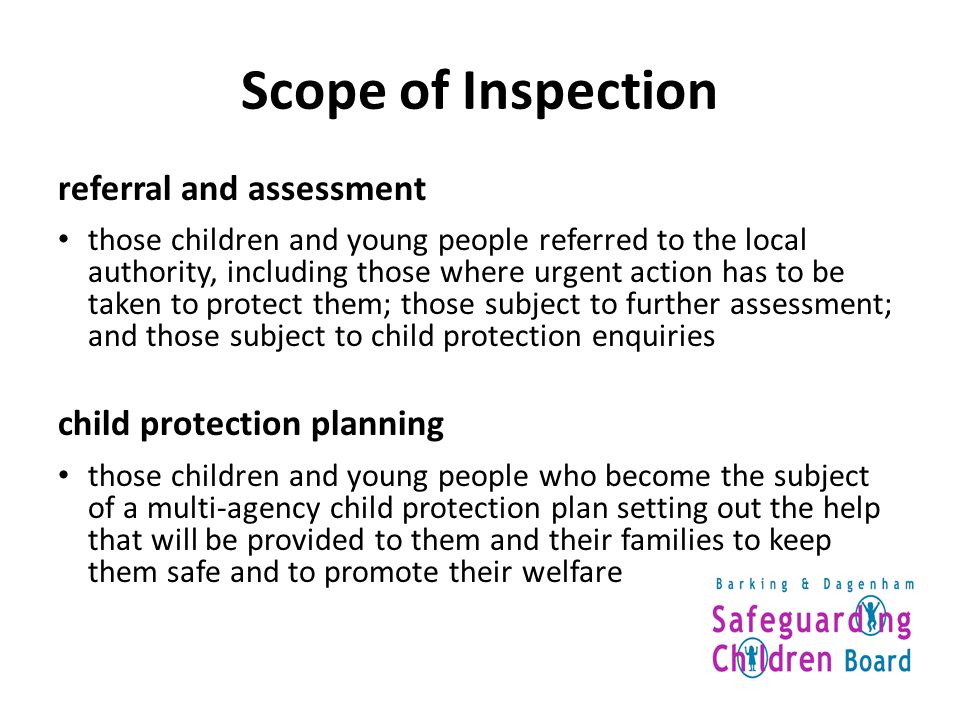 Scope of Inspection referral and assessment those children and young people referred to the local authority, including those where urgent action has to be taken to protect them; those subject to further assessment; and those subject to child protection enquiries child protection planning those children and young people who become the subject of a multi-agency child protection plan setting out the help that will be provided to them and their families to keep them safe and to promote their welfare