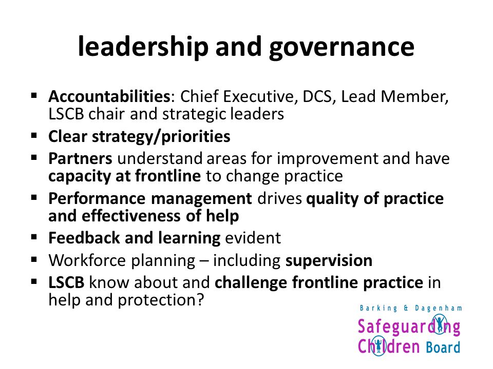 leadership and governance  Accountabilities: Chief Executive, DCS, Lead Member, LSCB chair and strategic leaders  Clear strategy/priorities  Partners understand areas for improvement and have capacity at frontline to change practice  Performance management drives quality of practice and effectiveness of help  Feedback and learning evident  Workforce planning – including supervision  LSCB know about and challenge frontline practice in help and protection